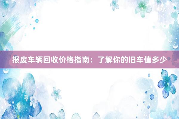 报废车辆回收价格指南：了解你的旧车值多少